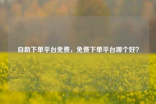 自助下单平台免费，免费下单平台哪个好？